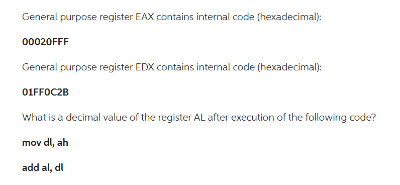 General purpose register EAX contains internal code (hexadecimal):
00020FFF
General purpose register EDX contains internal code (hexadecimal):
01FF0C2B
What is a decimal value of the register AL after execution of the following code?
mov dl, ah
add al, dl