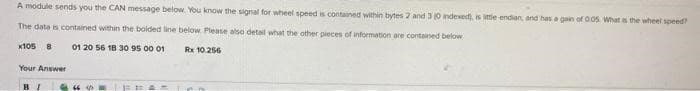 A module sends you the CAN message below. You know the signal for wheel speed is contained within bytes 2 and 3 (0 indexed), is little endian, and has a gain of 0.05 What is the wheel speed?
The data is contained within the bolded line below. Please also detail what the other pieces of information are contained below
x105 8
01 20 56 18 30 95 00 01
Your Answer
BI
Rx 10.256