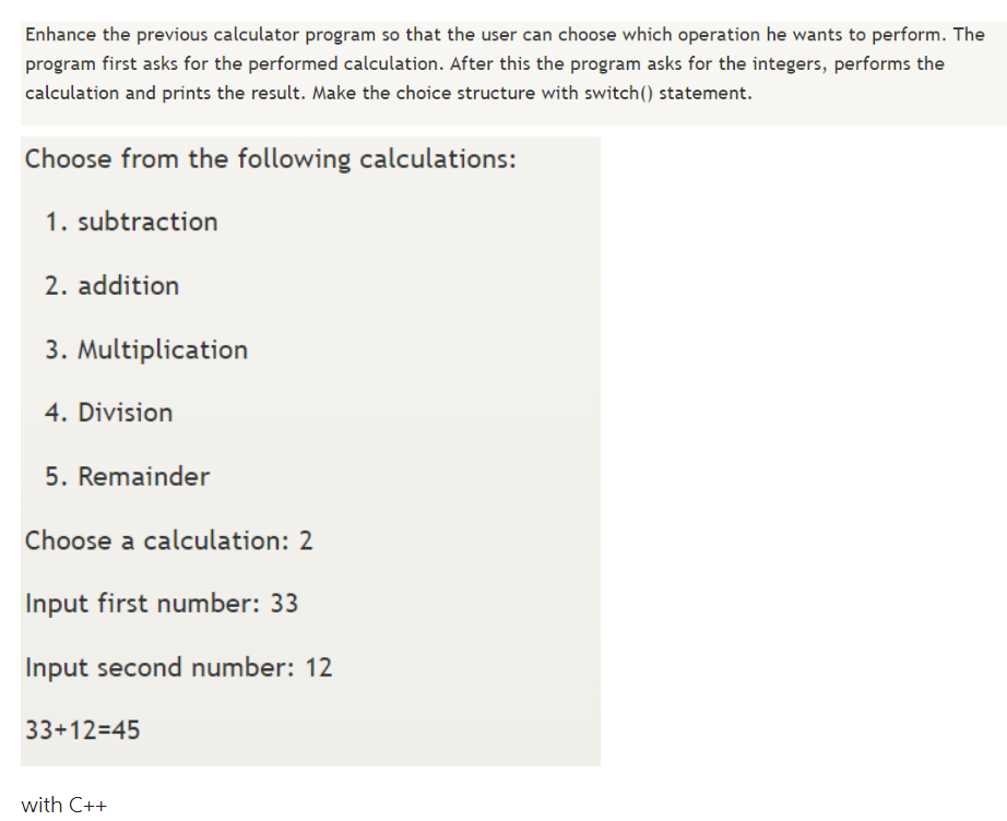 Enhance the previous calculator program so that the user can choose which operation he wants to perform. The
program first asks for the performed calculation. After this the program asks for the integers, performs the
calculation and prints the result. Make the choice structure with switch() statement.
Choose from the following calculations:
1. subtraction
2. addition
3. Multiplication
4. Division
5. Remainder
Choose a calculation: 2
Input first number: 33
Input second number: 12
33+12=45
with C++