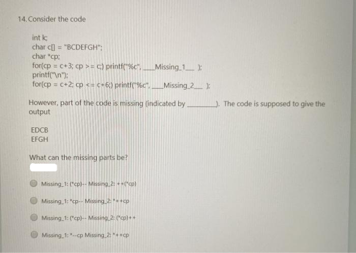 14. Consider the code
int k
char c] = "BCDEFGH":
char *cp:
for(cp= c+3; cp >= c) printf("%c".. Missing_1__);
printf("\n");
for(cp = c+2; cp <= c+6;) printf("%c". ______Missing_2____);
However, part of the code is missing (indicated by.
output
EDCB
EFGH
What can the missing parts be?
Missing 1: (*cp)-- Missing 2: ++(*cp)
Missing 1: "cp-- Missing 2: *++cp
Missing 1: (*cp)-- Missing 2: (*cp)++
Missing 1: --cp Missing 2: *++cp
). The code is supposed to give the