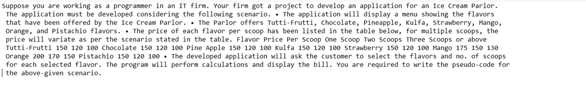 Suppose you are working as a programmer in an IT firm. Your firm got a project to develop an application for an Ice Cream Parlor.
The application must be developed considering the following scenario.. The application will display a menu showing the flavors
that have been offered by the Ice Cream Parlor. • The Parlor offers Tutti-Frutti, Chocolate, Pineapple, Kulfa, Strawberry, Mango,
Orange, and Pistachio flavors. The price of each flavor per scoop has been listed in the table below, for multiple scoops, the
price will variate as per the scenario stated in the table. Flavor Price Per Scoop One Scoop Two Scoops Three Scoops or above
Tutti-Frutti 150 120 100 Chocolate 150 120 100 Pine Apple 150 120 100 Kulfa 150 120 100 Strawberry 150 120 100 Mango 175 150 130
Orange 200 170 150 Pistachio 150 120 100. The developed application will ask the customer to select the flavors and no. of scoops
for each selected flavor. The program will perform calculations and display the bill. You are required to write the pseudo-code for
the above-given scenario.