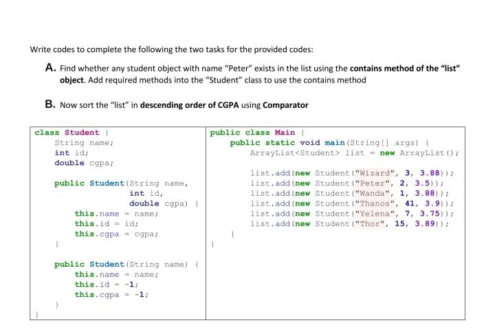 Write codes to complete the following the two tasks for the provided codes:
A. Find whether any student object with name "Peter" exists in the list using the contains method of the "list"
object. Add required methods into the "Student" class to use the contains method
B. Now sort the "list" in descending order of CGPA using Comparator
class Student {
String name;
int id;
double cgpa;
public Student (String name,
int id,
}
double cgpa) {
name;
this.name
this.id = id;
this.cgpa= cgpa;
public Student (String name) {
this.name = name;
this.id = -1;
this.cgpa = -1;
public class Main {
public static void main(String[] args) {
ArrayList<Student> list = new ArrayList ();
list.add(new Student ("Wizard", 3, 3.88));
list.add(new Student ("Peter", 2, 3.5));
list.add(new Student ("Wanda", 1, 3.88));
list.add(new Student ("Thanos", 41, 3.9));
list.add(new Student ("Yelena", 7, 3.75));
list.add(new Student ("Thor", 15, 3.89));