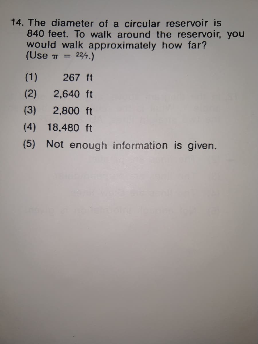 14. The diameter of a circular reservoir is
840 feet. To walk around the reservoir, you
would walk approximately how far?
(Use T
224.)
(1)
267 ft
(2)
2,640 ft
(3)
2,800 ft
(4) 18,480 ft
(5) Not enough information is given.
