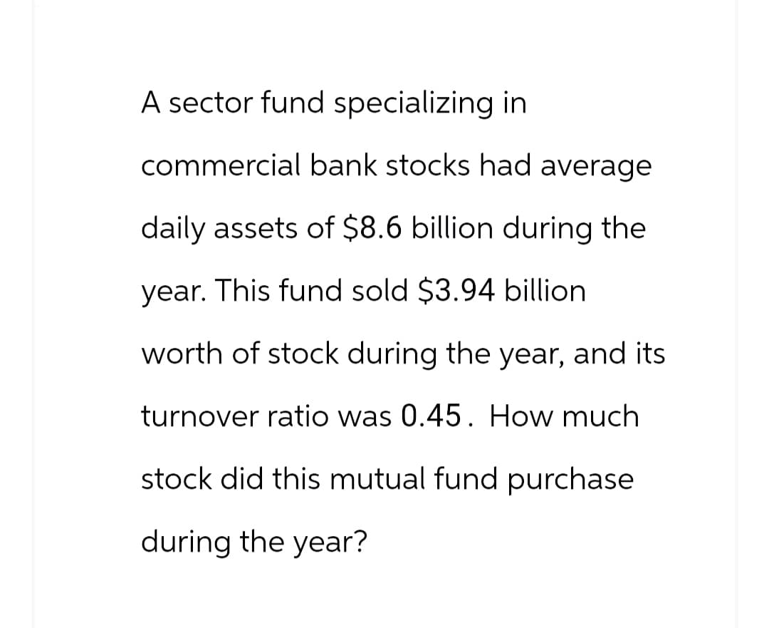 A sector fund specializing in
commercial bank stocks had average
daily assets of $8.6 billion during the
year. This fund sold $3.94 billion
worth of stock during the year, and its
turnover ratio was 0.45. How much
stock did this mutual fund purchase
during the year?