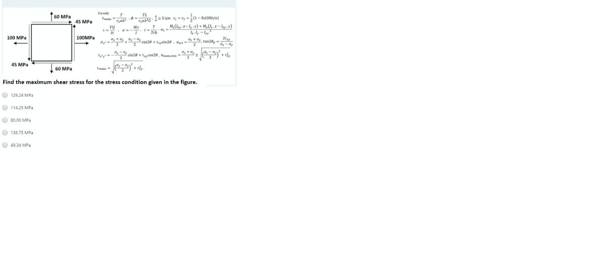 Formül;
TL
Gab'G2 5 için c = 2 =(1-0,630b/a)
60 MPa
Tmaks
45 MPa
vọ
M-(Izy.z-ly.y) + M,(,.2 – lzy y)
100 MPa
100MPA
*+ Oy +Ox-y cos20 + Trysin20 , aar - Ox tdy, tan28, -
2ryy
2
Ty = - sin20 + Tycos20 , amake:min =- * **% + ) +
45 MPa
60 MPa
Tmaks
+r,
Find the maximum shear stress for the stress condition given in the figure.
O 129,24 MPa
O 114,25 MPa
O 80,00 MPa
O 138.75 MPa
O 49.24 MPa
