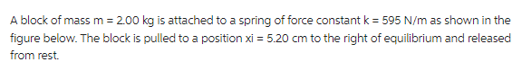 A block of mass m = 2.00 kg is attached to a spring of force constant k = 595 N/m as shown in the
figure below. The block is pulled to a position xi = 5.20 cm to the right of equilibrium and released
from rest.