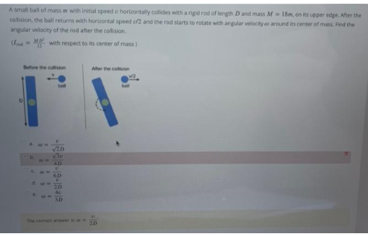 A small ball of mass m with initial speed u horizontally collides with a rigid rod of length D and mass M 18m, on its upper edge. After the
collision, the ball returns with horizontal speed u/2 and the rod starts to rotate with angular velocity a around its center of mass. Find the
angular velocity of the rod after the collision.
od
with respect to its center of mass)
Before the collision
34
C 10=
d. com
!!
V2D
4D
U
6D
E
2D
40
3D
The correct answer is
After the collision
615
2D