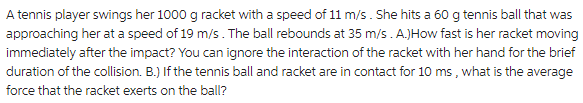 A tennis player swings her 1000 g racket with a speed of 11 m/s. She hits a 60 g tennis ball that was
approaching her at a speed of 19 m/s. The ball rebounds at 35 m/s. A.)How fast is her racket moving
immediately after the impact? You can ignore the interaction of the racket with her hand for the brief
duration of the collision. B.) If the tennis ball and racket are in contact for 10 ms, what is the average
force that the racket exerts on the ball?