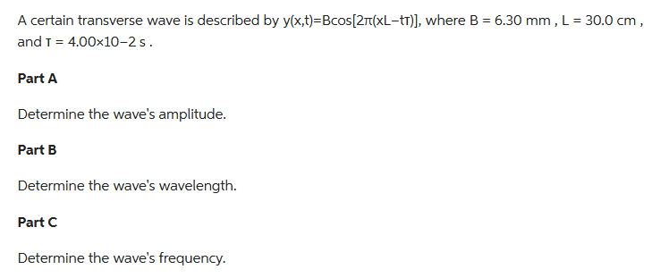 A certain transverse wave is described by y(x,t)=Bcos[2+(xL-tr)], where B = 6.30 mm, L = 30.0 cm,
and T = 4.00x10-2 s.
Part A
Determine the wave's amplitude.
Part B
Determine the wave's wavelength.
Part C
Determine the wave's frequency.