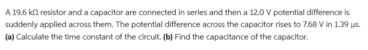 A 19.6 kn resistor and a capacitor are connected in series and then a 12.0 V potential difference is
suddenly applied across them. The potential difference across the capacitor rises to 7.68 V in 1.39 µs.
(a) Calculate the time constant of the circuit. (b) Find the capacitance of the capacitor.