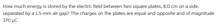 How much energy is stored by the electric field between two square plates, 8.0 cm on a side,
separated by a 1.5-mm air gap? The charges on the plates are equal and opposite and of magnitude
370 μC