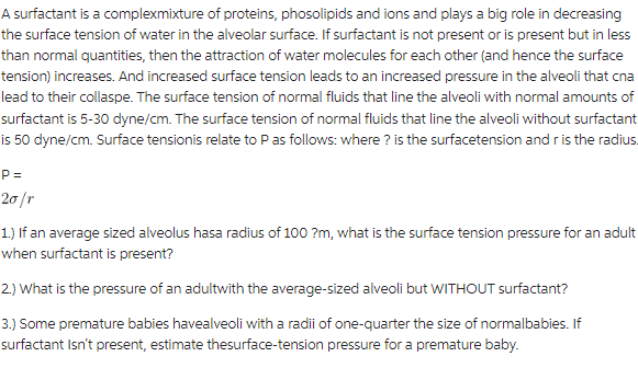 A surfactant is a complexmixture of proteins, phosolipids and ions and plays a big role in decreasing
the surface tension of water in the alveolar surface. If surfactant is not present or is present but in less
than normal quantities, then the attraction of water molecules for each other (and hence the surface
tension) increases. And increased surface tension leads to an increased pressure in the alveoli that cna
lead to their collaspe. The surface tension of normal fluids that line the alveoli with normal amounts of
surfactant is 5-30 dyne/cm. The surface tension of normal fluids that line the alveoli without surfactant
is 50 dyne/cm. Surface tensionis relate to P as follows: where? is the surfacetension and r is the radius.
P=
20/r
1.) If an average sized alveolus hasa radius of 100?m, what is the surface tension pressure for an adult
when surfactant is present?
2.) What is the pressure of an adultwith the average-sized alveoli but WITHOUT surfactant?
3.) Some premature babies havealveoli with a radii of one-quarter the size of normalbabies. If
surfactant Isn't present, estimate thesurface-tension pressure for a premature baby.