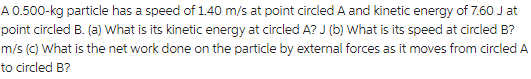 A 0.500-kg particle has a speed of 1.40 m/s at point circled A and kinetic energy of 7.60 J at
point circled B. (a) What is its kinetic energy at circled A? J (b) What is its speed at circled B?
m/s (c) What is the net work done on the particle by external forces as it moves from circled A
to circled B?