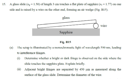 15. A glass slide (ng=1.50) of length 3 cm touches a flat plate of sapphire (n. = 1.77) on one
side and is raised by a wire on the other end, forming an air wedge (Fig. B15).
glass
wire
Sapphire
Fig. B15
The setup is illuminated by a monochromatic light of wavelength 590 nm, leading
to interference fringes.
(1) Determine whether a bright or dark fringe is observed on the side where the
slide touches the sapphire plate. Explain briefly.
(ii) Adjacent bright fringes are separated by 450 µm as measured along the
surface of the glass slide. Determine the diameter of the wire.