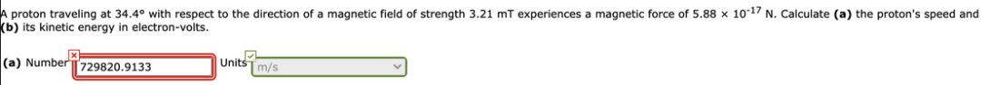 A proton traveling at 34.4° with respect to the direction of a magnetic field of strength 3.21 mT experiences a magnetic force of 5.88 x 10-17 N. Calculate (a) the proton's speed and
(b) its kinetic energy in electron-volts.
(a) Number 729820.9133
Units m/s