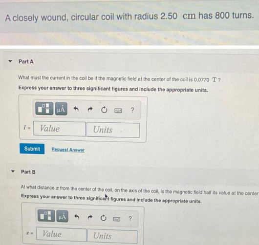 A closely wound, circular coil with radius 2.50 cm has 800 turns.
Y Part A
What must the current in the coll be if the magnetic field at the center of the coil is 0.0770 T?
Express your answer to three significant figures and include the appropriate units.
I= Value
Submit
Part B
μÀ
PW
Request Answer
At what distance z from the center of the coil, on the axis of the coll, is the magnetic field half its value at the center
Express your answer to three significant figures and include the appropriate units.
HA
Value
Units
→
BED ?
Units
?