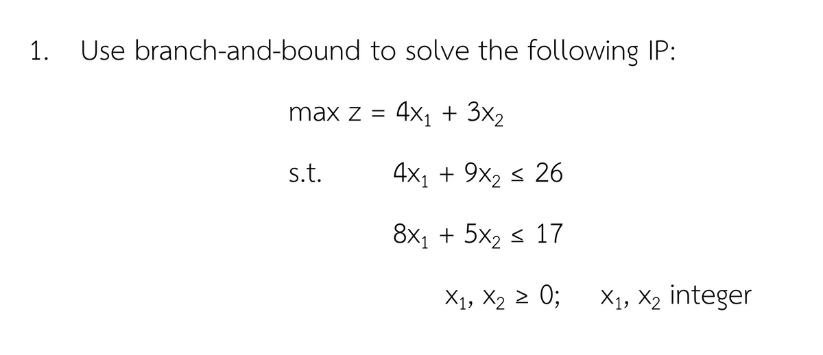 1.
Use branch-and-bound to solve the following IP:
max z =
4x1 + 3x2
s.t.
4x1 + 9x, < 26
8x1 + 5x2 < 17
X1, X2 2 0;
X1, X2 integer
