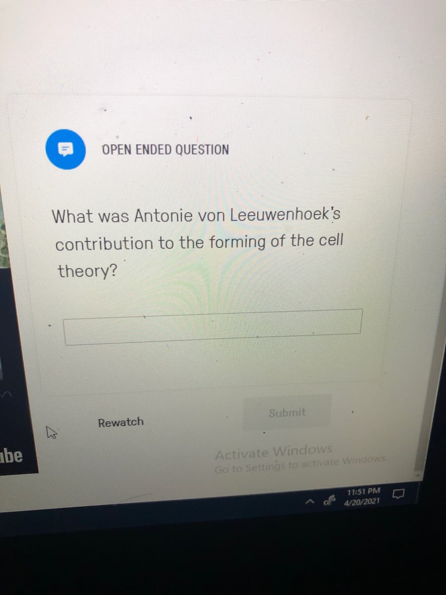 OPEN ENDED QUESTION
What was Antonie von Leeuwenhoek's
contribution to the forming of the cell
theory?
Rewatch
Submit
abe
Activate Windows
Go to Settings to activate Windows.
11:51 PM
4/20/2021
