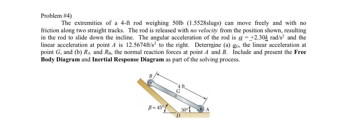 Problem #4)
The extremities of a 4-ft rod weighing 50lb (1.5528slugs) can move freely and with no
friction along two straight tracks. The rod is released with no velocity from the position shown, resulting
in the rod to slide down the incline. The angular acceleration of the rod is a = +2.30k rad/s² and the
linear acceleration at point A is 12.5674ft/s to the right. Determine (a) ag, the linear acceleration at
point G, and (b) RA and RB, the normal reaction forces at point A and B. Include and present the Free
Body Diagram and Inertial Response Diagram as part of the solving process.
B=45°
G
D
ft
30°