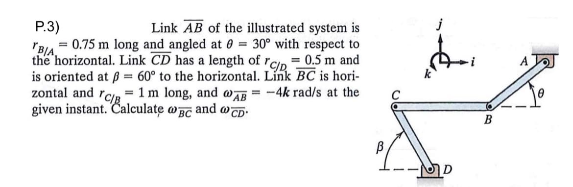 P.3)
=
YBIA.
0.75 m long and angled at 0
Link AB of the illustrated system is
30° with respect to
the horizontal. Link CD has a length of r = 0.5 m and
is oriented at ß= 60° to the horizontal. Link BC is hori-
zontal and r = 1 m long, and @AB
= -4k rad/s at the
YCIB
given instant. Calculate @BC
and w CD'
C/D
=
В
C
•MD
i
B
A
0