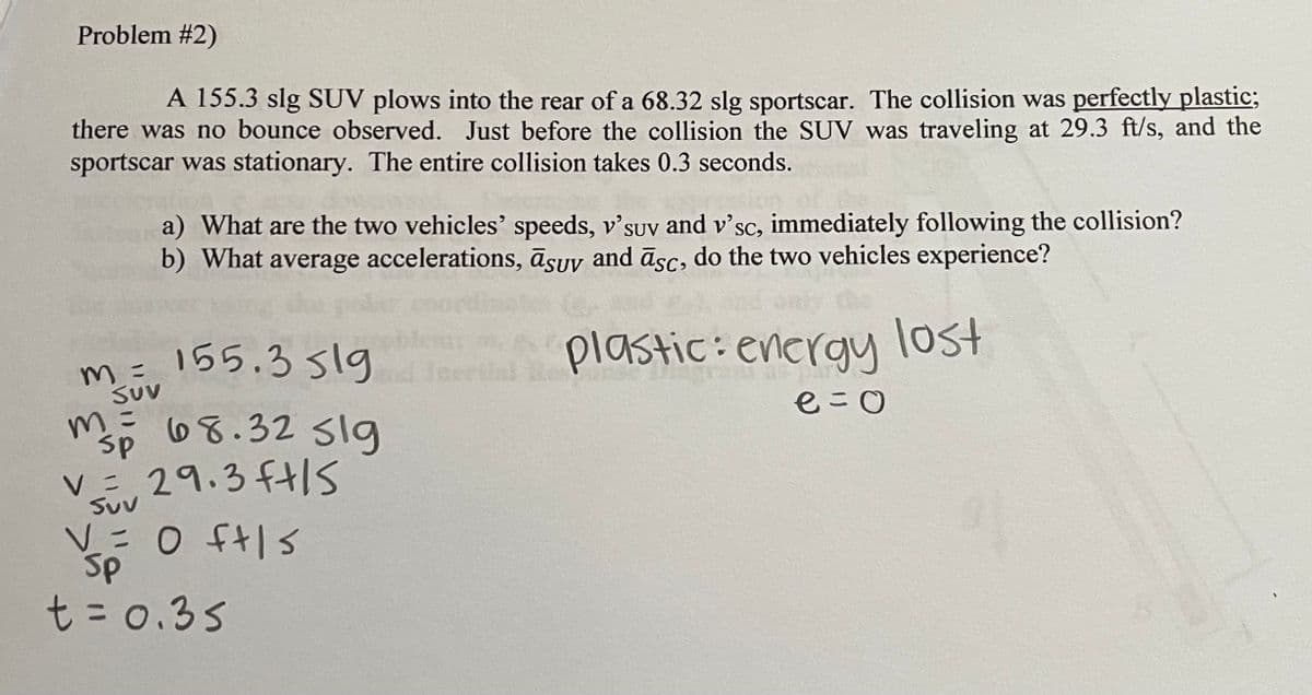 Problem #2)
A 155.3 slg SUV plows into the rear of a 68.32 slg sportscar. The collision was perfectly plastic;
there was no bounce observed. Just before the collision the SUV was traveling at 29.3 ft/s, and the
sportscar was stationary. The entire collision takes 0.3 seconds.
a) What are the two vehicles' speeds, v'suv and v'sc, immediately following the collision?
b) What average accelerations, asuv and asc, do the two vehicles experience?
lost
m = 155.3519
Suv
m =
M 68.32 sig
sp
V29.3 ft/s
Suv
V = 0 ft/s
Sp
t = 0.35
plastic: energy
e=0