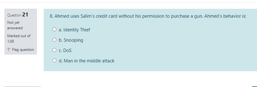 Question 21
8. Ahmed uses Salim's credit card without his permission to purchase a gun. Ahmed's behavior is:
Not yet
answered
O a. Identity Thief
Marked out of
O b. Snooping
1.00
P Flag question
O c. DoS
O d. Man in the middle attack
