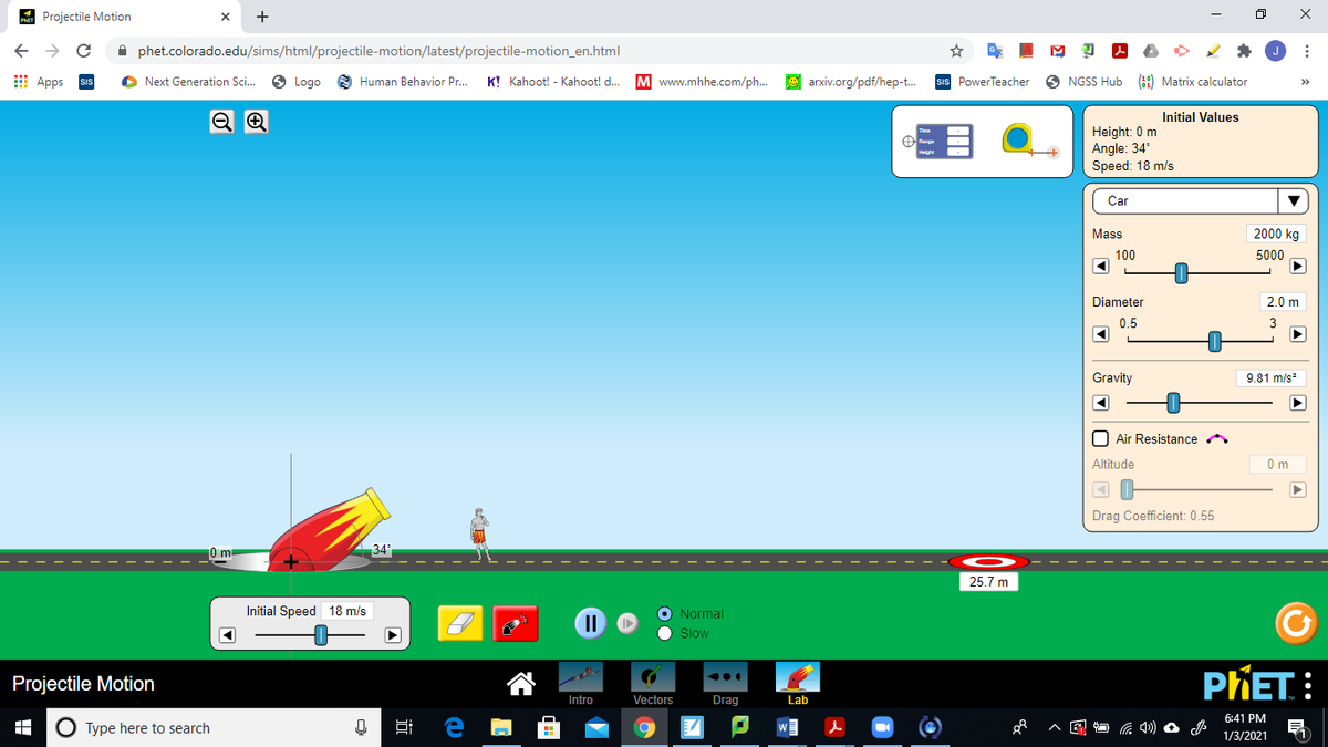 A Projectile Motion
+
A phet.colorado.edu/sims/html/projectile-motion/latest/projectile-motion_en.html
E Apps
O Next Generation Sc.
6 Logo
8 Human Behavior Pr.
K! Kahoot! - Kahoot! d.
M www.mhhe.com/ph...
e arxiv.org/pdf/hep-t.
sIs PowerTeacher
O NGSS Hub (9) Matrix calculator
>>
Initial Values
Height: 0 m
Angle: 34
Speed: 18 m/s
Car
Mass
2000 kg
100
5000
Diameter
2.0 m
0.5
Gravity
9.81 m/s
O Air Resistance
Altitude
0m
Drag Coefficient: 0.55
34
25.7 m
Initial Speed 18 m/s
O Normal
Slow
PHET.:
...
Projectile Motion
Intro
Vectors
Drag
Lab
6:41 PM
O Type here to search
1/3/2021

