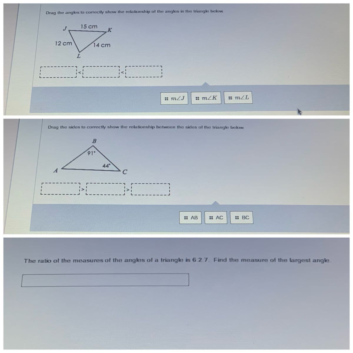 Drag the angkes to correctly show the relationship of the angkes in the triangke bekw.
15 cm
12 cm
14 cm
: m2J
: mLK
: mZL
Drag the sides to correctly show the relationship between the sides of the triarngke bekw.
91°
44
: AB
: AC
: BC
The ratio of the measures of the angkes of a triangke is 6:2:7. Find the measure of the largest angke.
