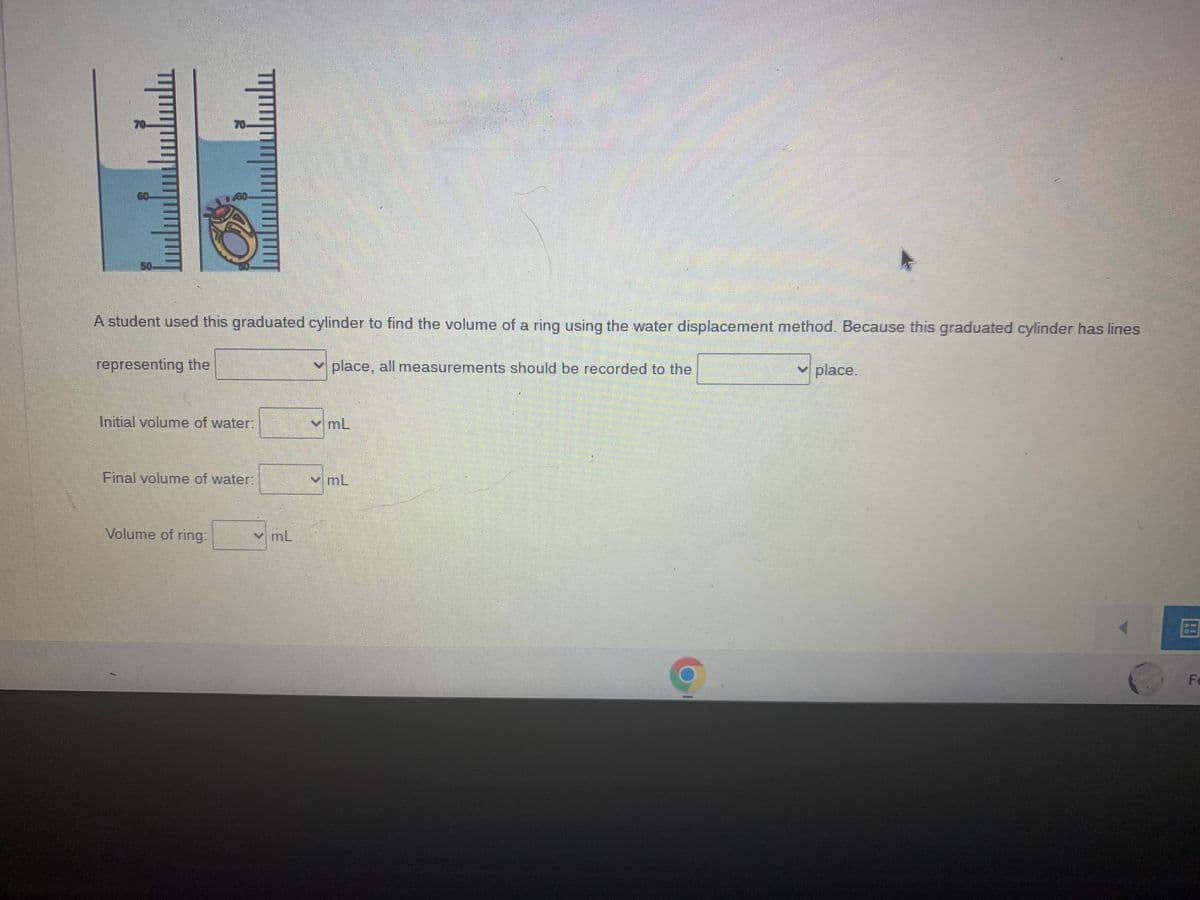 A student used this graduated cylinder to find the volume of a ring using the water displacement
place, all measurements should be recorded to the
representing the
70.
Initial volume of water:
Final volume of water:
Volume of ring:
YmL
✓mL
mL
method. Because this graduated cylinder has lines
✓ place.
Fe