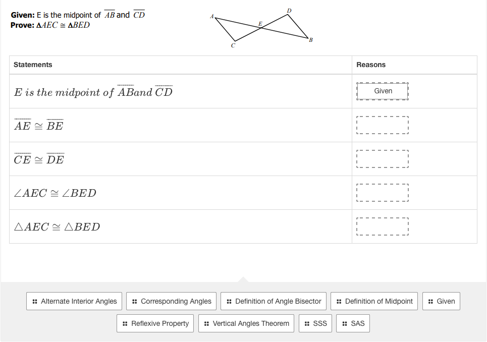 Given: E is the midpoint of AB and CD
Prove: AAEC= ABED
Statements
Reasons
E is the midpoint of ABand CD
Given
AE = BE
CE = DE
ZAEC = ZBED
ΔΑEC ΔΒΕD
: Alternate Interior Angles
:: Corresponding Angles
:: Definition of Angle Bisector
:: Definition of Midpoint
:: Given
:: Reflexive Property
:: Vertical Angles Theorem
:: SSS
:: SAS
