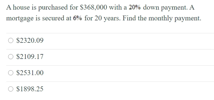 A house is purchased for $368,000 with a 20% down payment. A
mortgage is secured at 6% for 20 years. Find the monthly payment.
O $2320.09
O $2109.17
O $2531.00
O $1898.25
