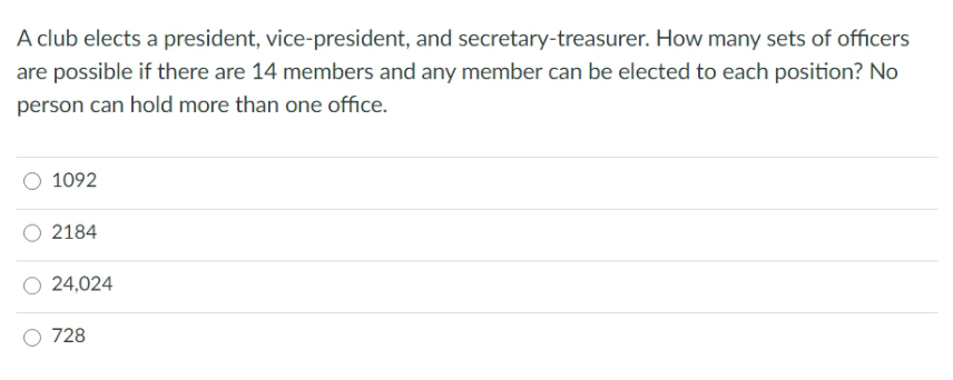 A club elects a president, vice-president, and secretary-treasurer. How many sets of officers
are possible if there are 14 members and any member can be elected to each position? No
person can hold more than one office.
1092
2184
24,024
728
