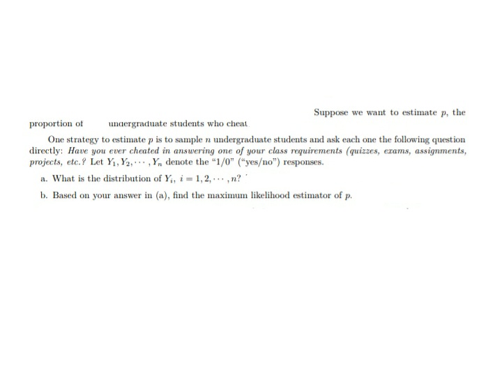 Suppose we want to estimate p, the
proportion of undergraduate students who cheat.
One strategy to estimate p is to sample n undergraduate students and ask each one the following question
directly: Have you ever cheated in answering one of your class requirements (quizzes, exams, assignments,
projects, etc.? Let Y₁, Y₂,, Y, denote the "1/0" ("yes/no") responses.
a. What is the distribution of Y₁, i=1,2,...,n?
b. Based on your answer in (a), find the maximum likelihood estimator of p.