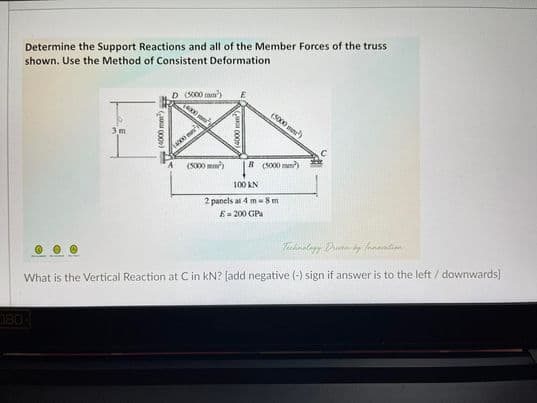 Determine the Support Reactions and all of the Member Forces of the truss
shown. Use the Method of Consistent Deformation
D (S000 mm')
(5000 mn)
3 m
(S000 mm)
B (S000 mm)
100 KN
2 panels at 4 m8 m
E= 200 GPa
What is the Vertical Reaction at Cin kN? (add negative (-) sign if answer is to the left/ downwards]
OBC
