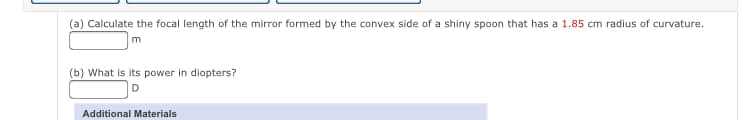 (a) Calculate the focal length of the mirror formed by the convex side of a shiny spoon that has a 1.85 cm radius of curvature.
(b) What is its power in diopters?
Additional Materials
