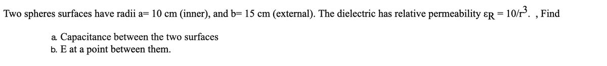 Two spheres surfaces have radii a= 10 cm (inner), and b= 15 cm (external). The dielectric has relative permeability ɛR = 10/r'. ,
Find
a Capacitance between the two surfaces
b. E at a point between them.
