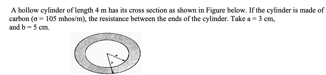 A hollow cylinder of length 4 m has its cross section as shown in Figure below. If the cylinder is made of
carbon (o = 105 mhos/m), the resistance between the ends of the cylinder. Take a = 3 cm,
and b = 5 cm.
