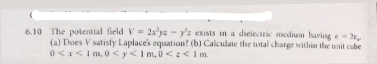 2E
6.10 The potential field V = 2xyz -y'z exists in a dielectric medium having E
%3D
(a) Does V satisfy Laplace's equation? (b) Calculate the total charge within the unit cube
0 <x<I m, 0 < y< I m, 0 < <I m.
