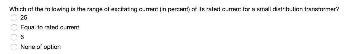 Which of the following is the range of excitating current (in percent) of its rated current for a small distribution transformer?
25
Equal to rated current
6
None of option
OO0O
