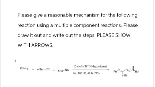 Please give a reasonable mechanism for the following
reaction using a multiple component reactions. Please
draw it out and write out the steps. PLEASE SHOW
WITH ARROWS.
5
PhNH + n-Bu
10 mol% TI (NM)2(doma)
+
ABU-NC
tol 100 °C, 48 h, 77%
Bu
n-Bu