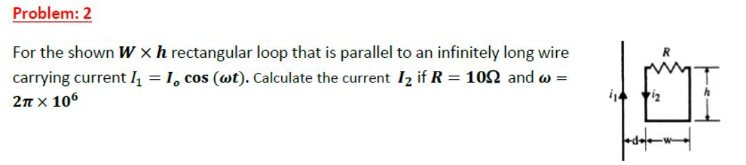 Problem: 2
For the shown W xh rectangular loop that is parallel to an infinitely long wire
= 1, cos (wt). Calculate the current I2 if R = 102 and w =
carrying current I
2n x 106
