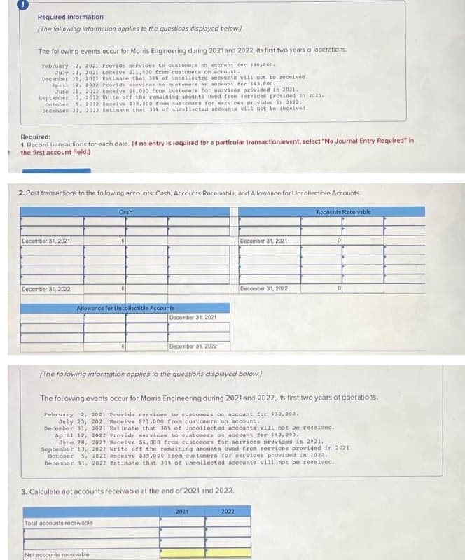 Required information
(The following information applies to the questions displayed below.)
The following events occur for Morris Engineering during 2021 and 2022, its first two years of operations,
February 2, 2021 PEovide nervices to custonere on account for s30,000.
July 23, 2021 Receive 21, 00 from custoners on accaunt.
Decenber 1, 2021 tetimate that 30 of uncollected accounta will not be received.
April 12, 2012 Provide service to euntomere on aceount Eor 143,800.
June 20, 2022 keceive 6, 000 tron oustomera tor services provided in 2021.
Beptember 13, 2012 Write off the remaining amounts oved trom ervices provided in 2021.
Oateber s, 2012 Reeeive 39,000 trom euntomera for sarviees provided in 2022.
Decenber 1, 2022 katimate that 30 of uncellected sccounta vill not be received.
Required:
1. Record transactions for each date. (f no entry is required for a particular transactionievent, select "No Journal Entry Required" in
the first account field.)
2. Post transactions to the following accounts Cash, Accounts Receivable, and Allowance for Uncollectible Accounts.
Cash
Accounts Recelvable
December 31, 2021
December 31, 2021
December 31, 2022
December 31, 2022
Allowance for Uncollectitle Accounts
Decenber 31, 2021
Decenber 31, 2022
(The following information applios to the questions displayed below.)
The folowing events occur for Moris Engineering during 2021 and 2022, Its first two years of operations.
Pebruary 2, 2021 Provide nervices to cuatomers os account for 530, B00.
July 23, 2021 Receive $21,000 fron customers on account.
December 31, 2021 Estimate that 301 of uncollected accounts vill not be received.
April 12, 2022 Provide services to cuatoners on account for $43,800.
June 28, 2022 Receive $6,000 from customers for services provided in 2021.
Septenber 13, 2022 Mrite off the remaining anounta oved from services provided in 2021.
October 5, 2022 Receive $39,000 from customera for services provided in 2022.
December 31, 2022 Entinate that 30 of uncolleeted accounts vill not be received.
3. Calculate net accounts receivable at the end of 2021 and 2022.
2021
2022
Total accounts recaivable
Netaccounts recevable
