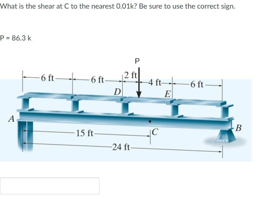 What is the shear at C to the nearest 0.01k? Be sure to use the correct sign.
P = 86.3 k
P
-6 ft 6 ft-
D
|2 ft
4 ft
E
-6 ft-
A
В
15 ft-
|C
-24 ft-
