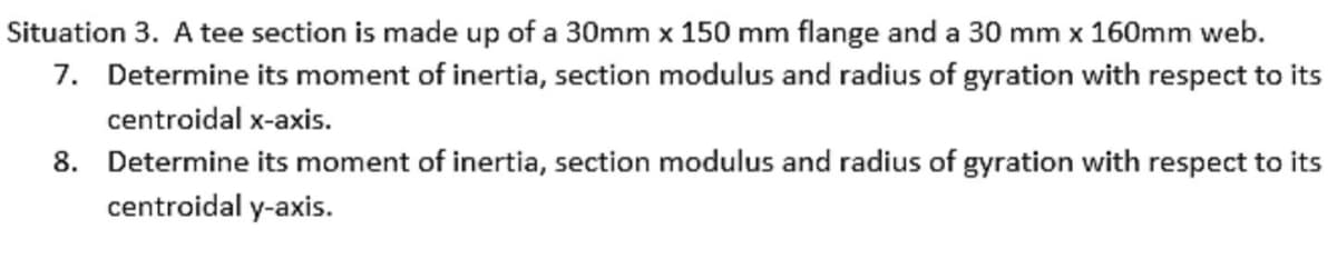 Situation 3. A tee section is made up of a 30mm x 150 mm flange and a 30 mm x 160mm web.
7. Determine its moment of inertia, section modulus and radius of gyration with respect to its
centroidal x-axis.
8. Determine its moment of inertia, section modulus and radius of gyration with respect to its
centroidal y-axis.
