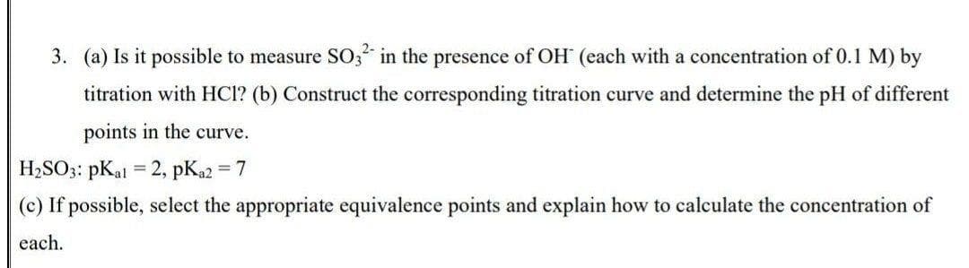 3. (a) Is it possible to measure SO; in the presence of OH (each with a concentration of 0.1 M) by
titration with HCl? (b) Construct the corresponding titration curve and determine the pH of different
points in the curve.
H2SO3: pKal = 2, pKa2 = 7
(c) If possible, select the appropriate equivalence points and explain how to calculate the concentration of
each.
