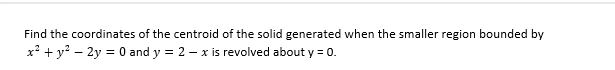 Find the coordinates of the centroid of the solid generated when the smaller region bounded by
x² + y² - 2y = 0 and y = 2 - x is revolved about y = 0.