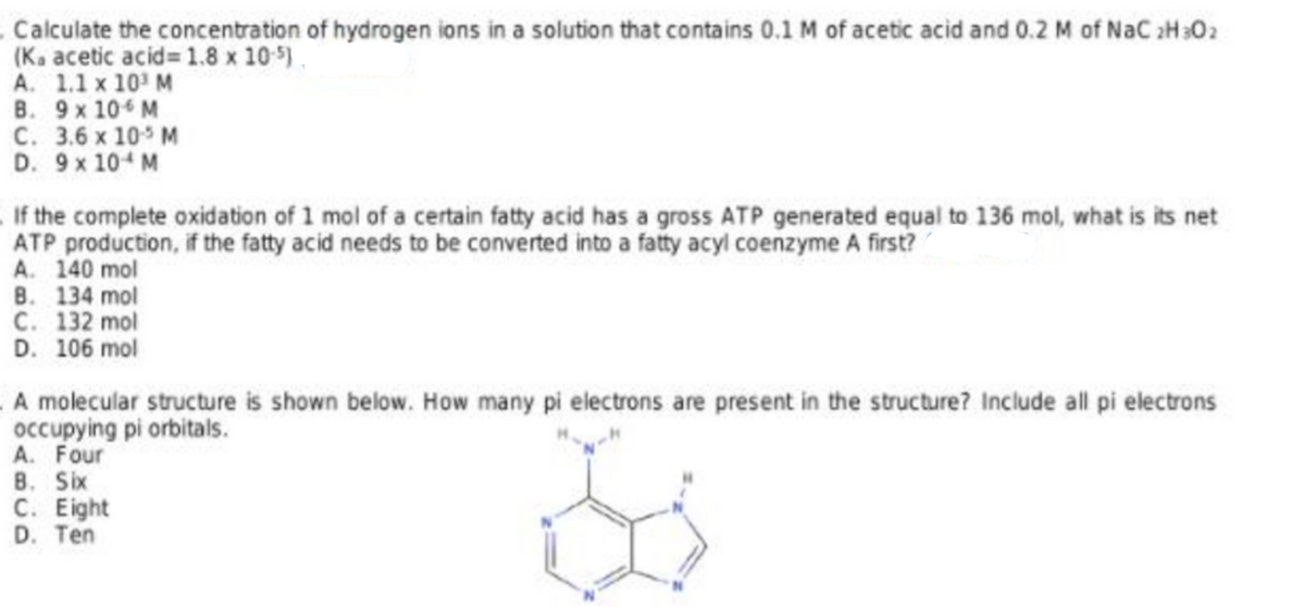 .Calculate the concentration of hydrogen ions in a solution that contains 0.1 M of acetic acid and 0.2 M of NaC 2H302
(Ka acetic acid 1.8 x 105).
A. 1.1 x 10 M
В. 9х 10€ м
С. 3.6 х 105 м
D. 9x 10 M
If the complete oxidation of 1 mol of a certain fatty acid has a gross ATP generated equal to 136 mol, what is its net
ATP production, if the fatty acid needs to be converted into a fatty acyl coenzyme A first?
A. 140 mol
B. 134 mol
C. 132 mol
D. 106 mol
A molecular structure is shown below. How many pi electrons are present in the structure? Include all pi electrons
occupying pi orbitals.
A. Four
B. Six
С. Еlight
D. Ten
