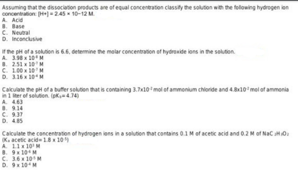 Assuming that the dissociation products are of equal concentration classify the solution with the following hydrogen ion
concentration: (H+] = 2.45 x 10-12 M.
А. Acid
В. Вase
C. Neutral
D. Inconclusive
If the pH of a solution is 6.6, determine the molar concentration of hydroxide ions in the solution.
A. 3.98 x 10 M
B. 2.51 x 10 M
C. 1.00 x 10 M
D. 3.16 x 10 M
Calculate the pH of a buffer solution that is containing 3.7x10 mol of ammonium chloride and 4.8x10 mol of ammonia
in 1 liter of solution. (pKs=4.74)
A. 4.63
В. 9.14
С. 9.37
D. 4.85
Calculate the concentration of hydrogen ions in a solution that contains 0.1 M of acetic acid and 0.2 M of NaC 2H302
(K. acetic acid= 1.8 x 10 5)
A. 1.1 x 10' M
B. 9x 10 M
С. 3.6 х 10° м
D. 9x 10 M
