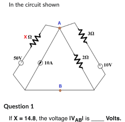 In the circuit shown
50V
ΧΩ
10A
A
B
392
292
Question 1
If X= 14.8, the voltage IVABI is.
10V
Volts.