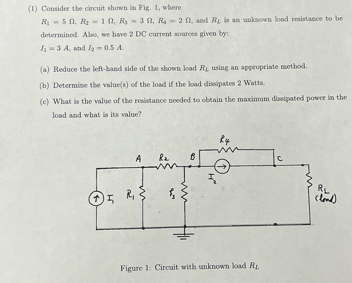 (1) Consider the circuit shown in Fig. 1, where
= 5 Ω, R2
determined. Also, we have 2 DC current sources given by:
I₁ = 3 A, and I2 = 0.5 A.
R₁
=
=
1 N, R3 = 3N, R4 = 2 , and RL is an unknown load resistance to be
(a) Reduce the left-hand side of the shown load R₁ using an appropriate method.
(b) Determine the value(s) of the load if the load dissipates 2 Watts.
(c) What is the value of the resistance needed to obtain the maximum dissipated power in the
load and what is its value?
A R₂
Jump
↑) I,
I, R, {
R
B
www
H~
I
24
(↑)
Figure 1: Circuit with unknown load R₁
RL
(load)